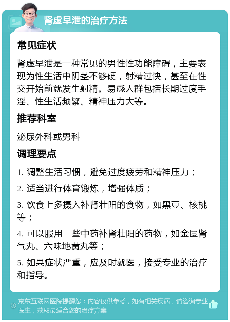 肾虚早泄的治疗方法 常见症状 肾虚早泄是一种常见的男性性功能障碍，主要表现为性生活中阴茎不够硬，射精过快，甚至在性交开始前就发生射精。易感人群包括长期过度手淫、性生活频繁、精神压力大等。 推荐科室 泌尿外科或男科 调理要点 1. 调整生活习惯，避免过度疲劳和精神压力； 2. 适当进行体育锻炼，增强体质； 3. 饮食上多摄入补肾壮阳的食物，如黑豆、核桃等； 4. 可以服用一些中药补肾壮阳的药物，如金匮肾气丸、六味地黄丸等； 5. 如果症状严重，应及时就医，接受专业的治疗和指导。