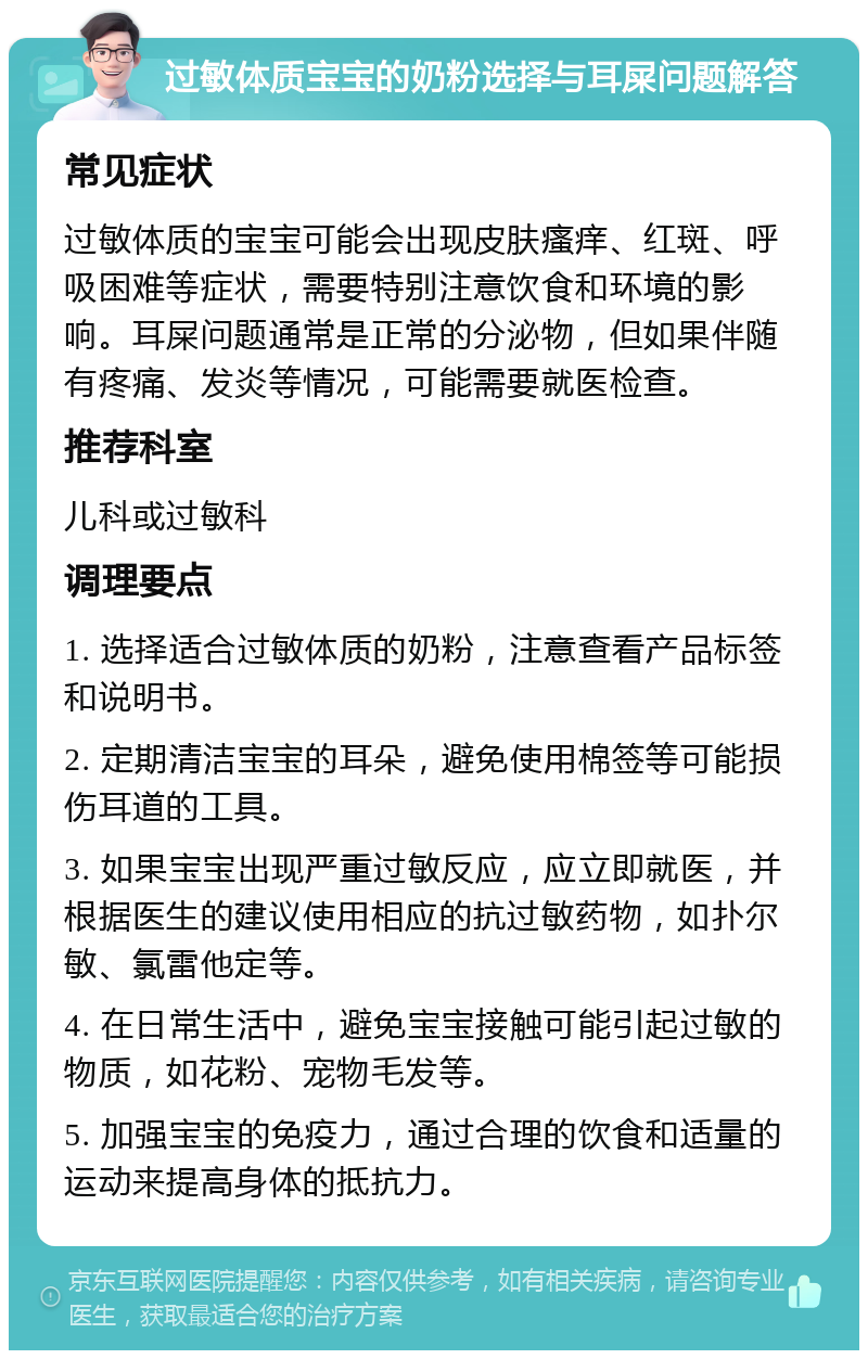 过敏体质宝宝的奶粉选择与耳屎问题解答 常见症状 过敏体质的宝宝可能会出现皮肤瘙痒、红斑、呼吸困难等症状，需要特别注意饮食和环境的影响。耳屎问题通常是正常的分泌物，但如果伴随有疼痛、发炎等情况，可能需要就医检查。 推荐科室 儿科或过敏科 调理要点 1. 选择适合过敏体质的奶粉，注意查看产品标签和说明书。 2. 定期清洁宝宝的耳朵，避免使用棉签等可能损伤耳道的工具。 3. 如果宝宝出现严重过敏反应，应立即就医，并根据医生的建议使用相应的抗过敏药物，如扑尔敏、氯雷他定等。 4. 在日常生活中，避免宝宝接触可能引起过敏的物质，如花粉、宠物毛发等。 5. 加强宝宝的免疫力，通过合理的饮食和适量的运动来提高身体的抵抗力。