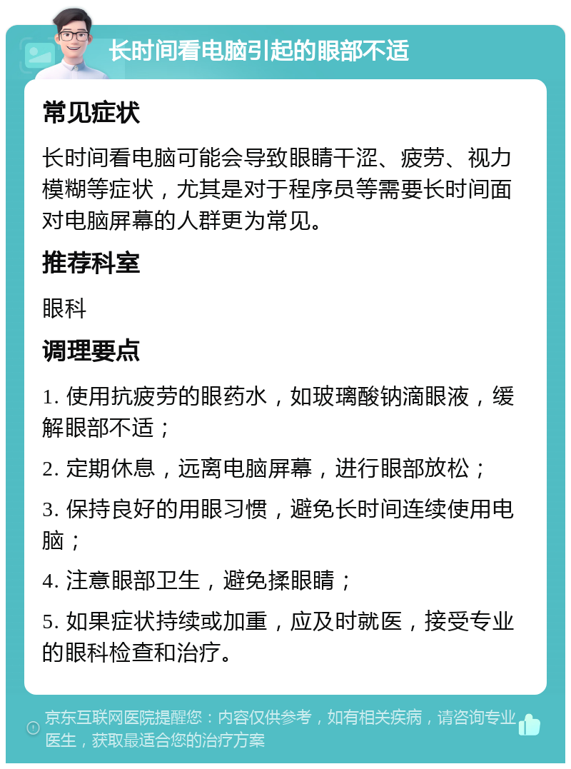 长时间看电脑引起的眼部不适 常见症状 长时间看电脑可能会导致眼睛干涩、疲劳、视力模糊等症状，尤其是对于程序员等需要长时间面对电脑屏幕的人群更为常见。 推荐科室 眼科 调理要点 1. 使用抗疲劳的眼药水，如玻璃酸钠滴眼液，缓解眼部不适； 2. 定期休息，远离电脑屏幕，进行眼部放松； 3. 保持良好的用眼习惯，避免长时间连续使用电脑； 4. 注意眼部卫生，避免揉眼睛； 5. 如果症状持续或加重，应及时就医，接受专业的眼科检查和治疗。