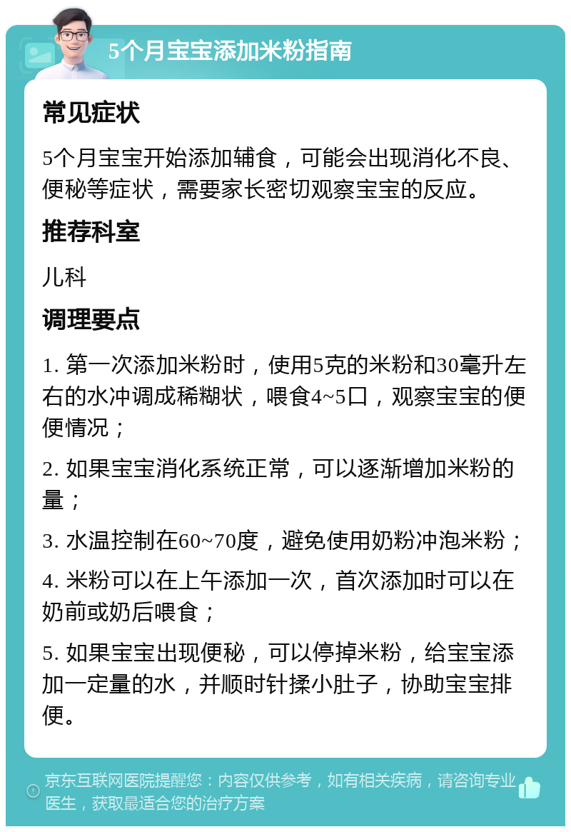 5个月宝宝添加米粉指南 常见症状 5个月宝宝开始添加辅食，可能会出现消化不良、便秘等症状，需要家长密切观察宝宝的反应。 推荐科室 儿科 调理要点 1. 第一次添加米粉时，使用5克的米粉和30毫升左右的水冲调成稀糊状，喂食4~5口，观察宝宝的便便情况； 2. 如果宝宝消化系统正常，可以逐渐增加米粉的量； 3. 水温控制在60~70度，避免使用奶粉冲泡米粉； 4. 米粉可以在上午添加一次，首次添加时可以在奶前或奶后喂食； 5. 如果宝宝出现便秘，可以停掉米粉，给宝宝添加一定量的水，并顺时针揉小肚子，协助宝宝排便。