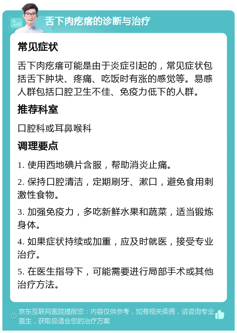 舌下肉疙瘩的诊断与治疗 常见症状 舌下肉疙瘩可能是由于炎症引起的，常见症状包括舌下肿块、疼痛、吃饭时有涨的感觉等。易感人群包括口腔卫生不佳、免疫力低下的人群。 推荐科室 口腔科或耳鼻喉科 调理要点 1. 使用西地碘片含服，帮助消炎止痛。 2. 保持口腔清洁，定期刷牙、漱口，避免食用刺激性食物。 3. 加强免疫力，多吃新鲜水果和蔬菜，适当锻炼身体。 4. 如果症状持续或加重，应及时就医，接受专业治疗。 5. 在医生指导下，可能需要进行局部手术或其他治疗方法。