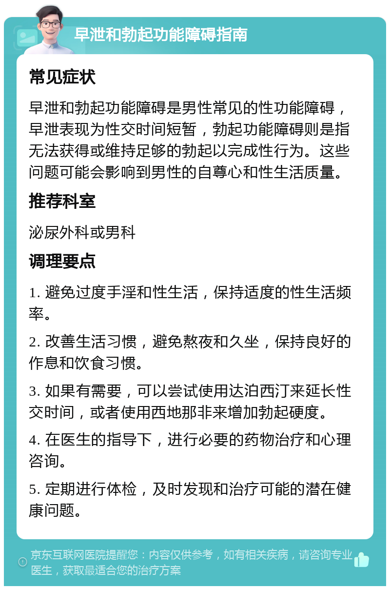 早泄和勃起功能障碍指南 常见症状 早泄和勃起功能障碍是男性常见的性功能障碍，早泄表现为性交时间短暂，勃起功能障碍则是指无法获得或维持足够的勃起以完成性行为。这些问题可能会影响到男性的自尊心和性生活质量。 推荐科室 泌尿外科或男科 调理要点 1. 避免过度手淫和性生活，保持适度的性生活频率。 2. 改善生活习惯，避免熬夜和久坐，保持良好的作息和饮食习惯。 3. 如果有需要，可以尝试使用达泊西汀来延长性交时间，或者使用西地那非来增加勃起硬度。 4. 在医生的指导下，进行必要的药物治疗和心理咨询。 5. 定期进行体检，及时发现和治疗可能的潜在健康问题。