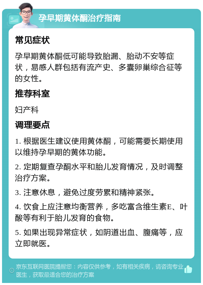 孕早期黄体酮治疗指南 常见症状 孕早期黄体酮低可能导致胎漏、胎动不安等症状，易感人群包括有流产史、多囊卵巢综合征等的女性。 推荐科室 妇产科 调理要点 1. 根据医生建议使用黄体酮，可能需要长期使用以维持孕早期的黄体功能。 2. 定期复查孕酮水平和胎儿发育情况，及时调整治疗方案。 3. 注意休息，避免过度劳累和精神紧张。 4. 饮食上应注意均衡营养，多吃富含维生素E、叶酸等有利于胎儿发育的食物。 5. 如果出现异常症状，如阴道出血、腹痛等，应立即就医。