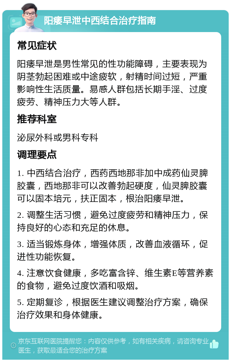 阳痿早泄中西结合治疗指南 常见症状 阳痿早泄是男性常见的性功能障碍，主要表现为阴茎勃起困难或中途疲软，射精时间过短，严重影响性生活质量。易感人群包括长期手淫、过度疲劳、精神压力大等人群。 推荐科室 泌尿外科或男科专科 调理要点 1. 中西结合治疗，西药西地那非加中成药仙灵脾胶囊，西地那非可以改善勃起硬度，仙灵脾胶囊可以固本培元，扶正固本，根治阳痿早泄。 2. 调整生活习惯，避免过度疲劳和精神压力，保持良好的心态和充足的休息。 3. 适当锻炼身体，增强体质，改善血液循环，促进性功能恢复。 4. 注意饮食健康，多吃富含锌、维生素E等营养素的食物，避免过度饮酒和吸烟。 5. 定期复诊，根据医生建议调整治疗方案，确保治疗效果和身体健康。