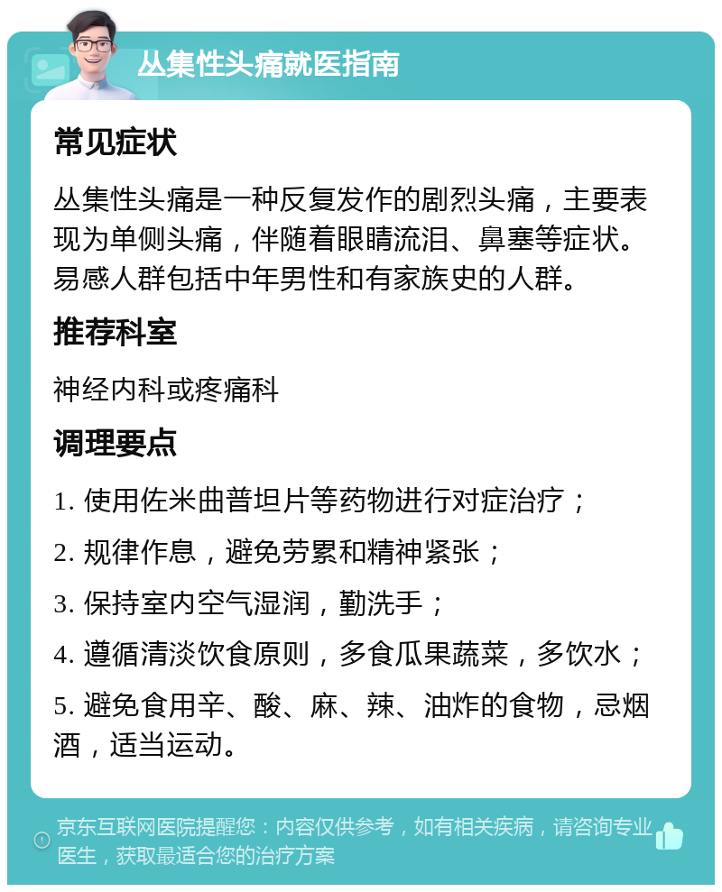 丛集性头痛就医指南 常见症状 丛集性头痛是一种反复发作的剧烈头痛，主要表现为单侧头痛，伴随着眼睛流泪、鼻塞等症状。易感人群包括中年男性和有家族史的人群。 推荐科室 神经内科或疼痛科 调理要点 1. 使用佐米曲普坦片等药物进行对症治疗； 2. 规律作息，避免劳累和精神紧张； 3. 保持室内空气湿润，勤洗手； 4. 遵循清淡饮食原则，多食瓜果蔬菜，多饮水； 5. 避免食用辛、酸、麻、辣、油炸的食物，忌烟酒，适当运动。