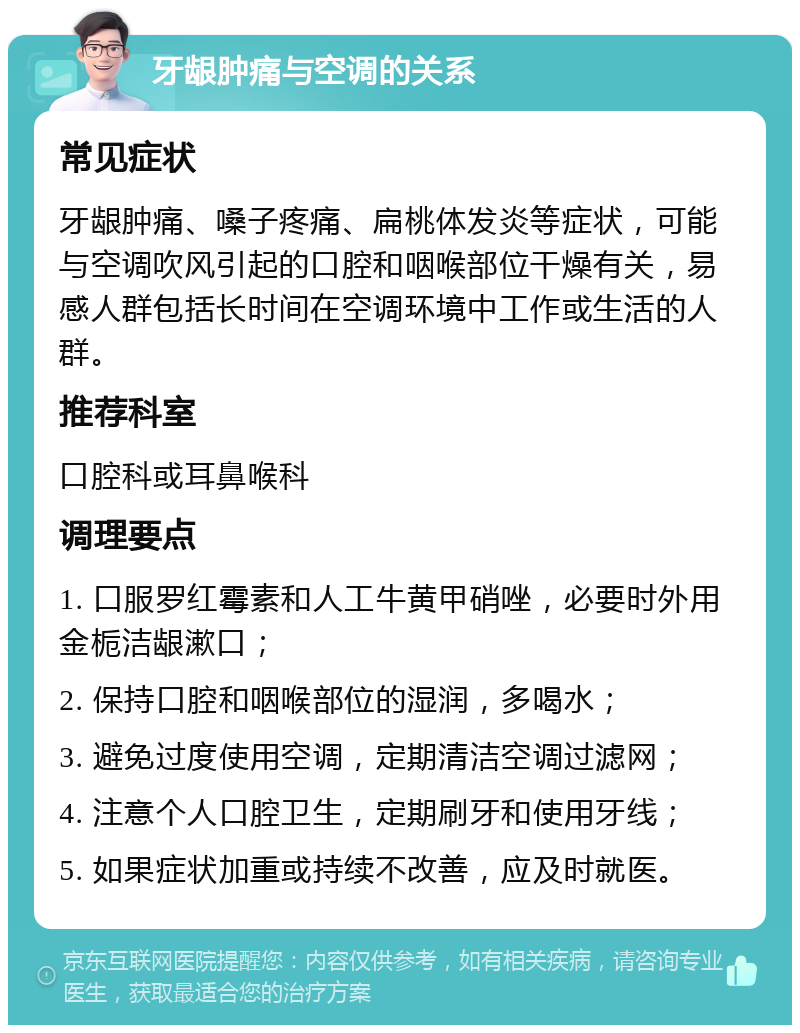 牙龈肿痛与空调的关系 常见症状 牙龈肿痛、嗓子疼痛、扁桃体发炎等症状，可能与空调吹风引起的口腔和咽喉部位干燥有关，易感人群包括长时间在空调环境中工作或生活的人群。 推荐科室 口腔科或耳鼻喉科 调理要点 1. 口服罗红霉素和人工牛黄甲硝唑，必要时外用金栀洁龈漱口； 2. 保持口腔和咽喉部位的湿润，多喝水； 3. 避免过度使用空调，定期清洁空调过滤网； 4. 注意个人口腔卫生，定期刷牙和使用牙线； 5. 如果症状加重或持续不改善，应及时就医。