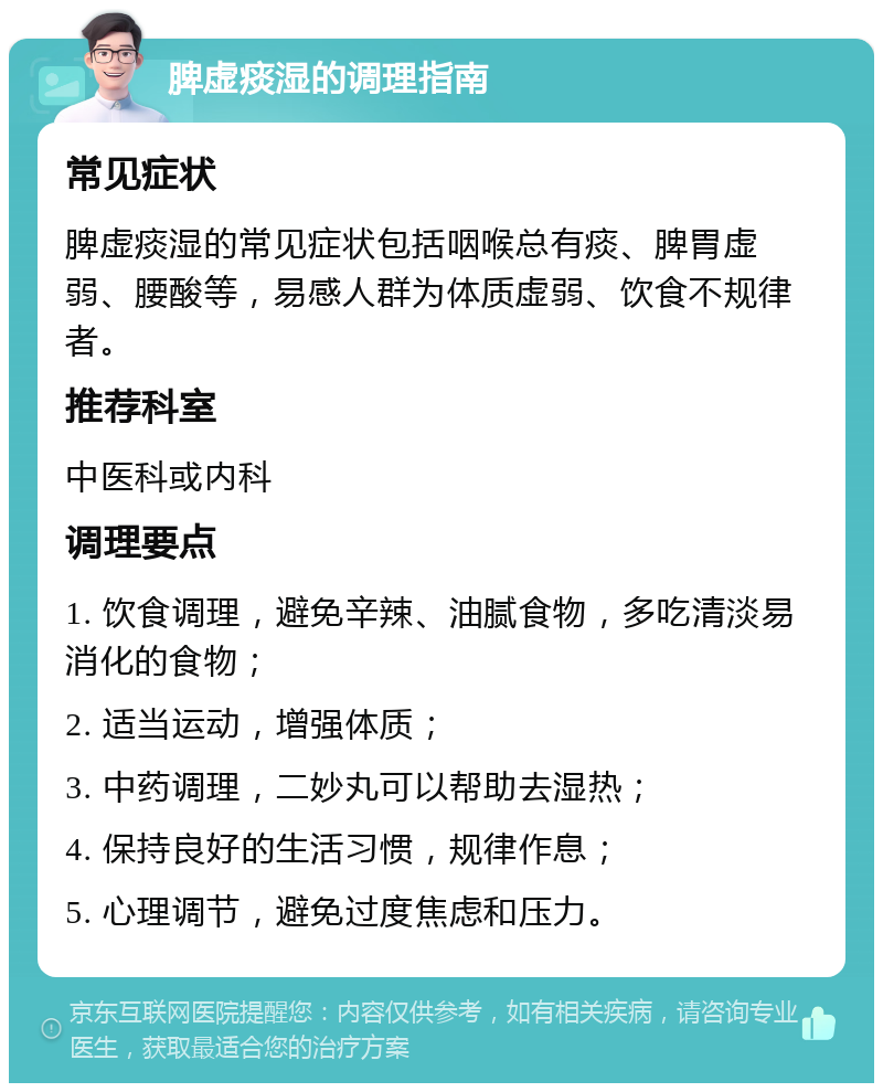 脾虚痰湿的调理指南 常见症状 脾虚痰湿的常见症状包括咽喉总有痰、脾胃虚弱、腰酸等，易感人群为体质虚弱、饮食不规律者。 推荐科室 中医科或内科 调理要点 1. 饮食调理，避免辛辣、油腻食物，多吃清淡易消化的食物； 2. 适当运动，增强体质； 3. 中药调理，二妙丸可以帮助去湿热； 4. 保持良好的生活习惯，规律作息； 5. 心理调节，避免过度焦虑和压力。