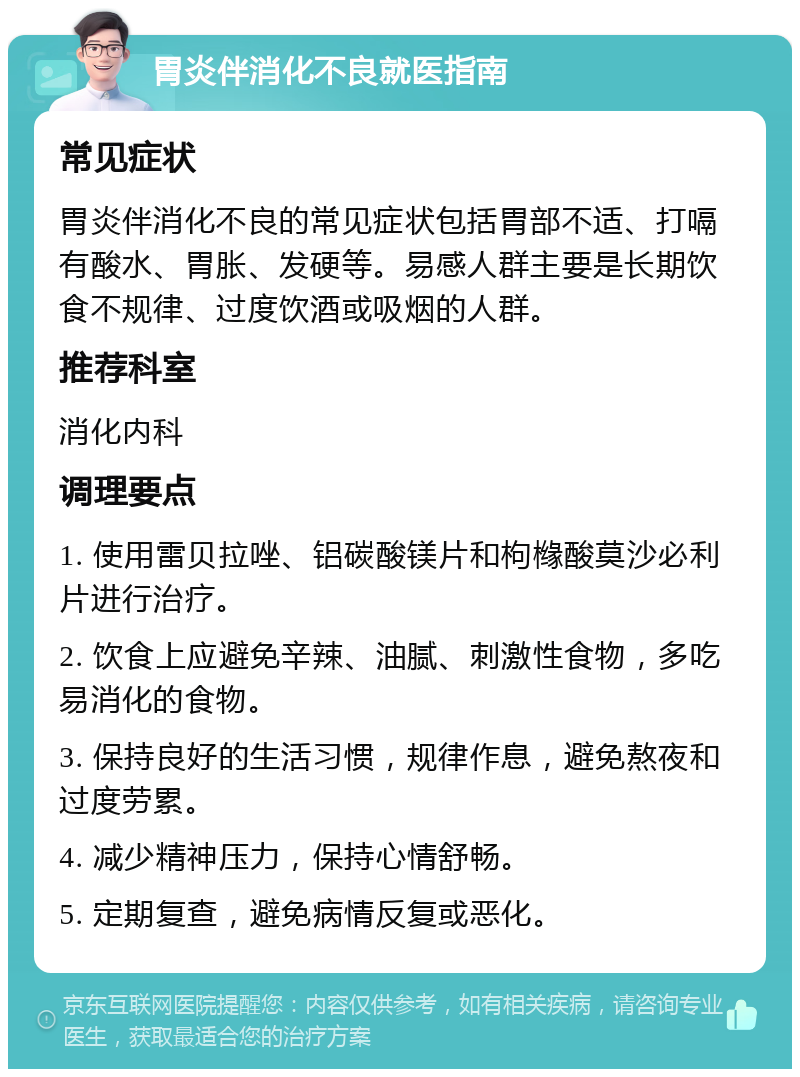 胃炎伴消化不良就医指南 常见症状 胃炎伴消化不良的常见症状包括胃部不适、打嗝有酸水、胃胀、发硬等。易感人群主要是长期饮食不规律、过度饮酒或吸烟的人群。 推荐科室 消化内科 调理要点 1. 使用雷贝拉唑、铝碳酸镁片和枸橼酸莫沙必利片进行治疗。 2. 饮食上应避免辛辣、油腻、刺激性食物，多吃易消化的食物。 3. 保持良好的生活习惯，规律作息，避免熬夜和过度劳累。 4. 减少精神压力，保持心情舒畅。 5. 定期复查，避免病情反复或恶化。