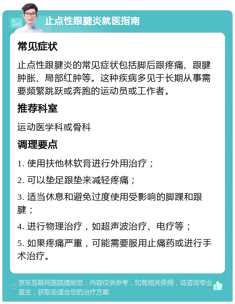 止点性跟腱炎就医指南 常见症状 止点性跟腱炎的常见症状包括脚后跟疼痛、跟腱肿胀、局部红肿等。这种疾病多见于长期从事需要频繁跳跃或奔跑的运动员或工作者。 推荐科室 运动医学科或骨科 调理要点 1. 使用扶他林软膏进行外用治疗； 2. 可以垫足跟垫来减轻疼痛； 3. 适当休息和避免过度使用受影响的脚踝和跟腱； 4. 进行物理治疗，如超声波治疗、电疗等； 5. 如果疼痛严重，可能需要服用止痛药或进行手术治疗。