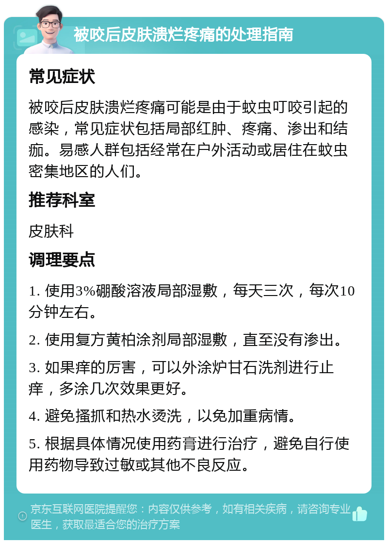 被咬后皮肤溃烂疼痛的处理指南 常见症状 被咬后皮肤溃烂疼痛可能是由于蚊虫叮咬引起的感染，常见症状包括局部红肿、疼痛、渗出和结痂。易感人群包括经常在户外活动或居住在蚊虫密集地区的人们。 推荐科室 皮肤科 调理要点 1. 使用3%硼酸溶液局部湿敷，每天三次，每次10分钟左右。 2. 使用复方黄柏涂剂局部湿敷，直至没有渗出。 3. 如果痒的厉害，可以外涂炉甘石洗剂进行止痒，多涂几次效果更好。 4. 避免搔抓和热水烫洗，以免加重病情。 5. 根据具体情况使用药膏进行治疗，避免自行使用药物导致过敏或其他不良反应。