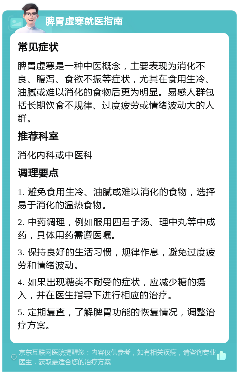 脾胃虚寒就医指南 常见症状 脾胃虚寒是一种中医概念，主要表现为消化不良、腹泻、食欲不振等症状，尤其在食用生冷、油腻或难以消化的食物后更为明显。易感人群包括长期饮食不规律、过度疲劳或情绪波动大的人群。 推荐科室 消化内科或中医科 调理要点 1. 避免食用生冷、油腻或难以消化的食物，选择易于消化的温热食物。 2. 中药调理，例如服用四君子汤、理中丸等中成药，具体用药需遵医嘱。 3. 保持良好的生活习惯，规律作息，避免过度疲劳和情绪波动。 4. 如果出现糖类不耐受的症状，应减少糖的摄入，并在医生指导下进行相应的治疗。 5. 定期复查，了解脾胃功能的恢复情况，调整治疗方案。