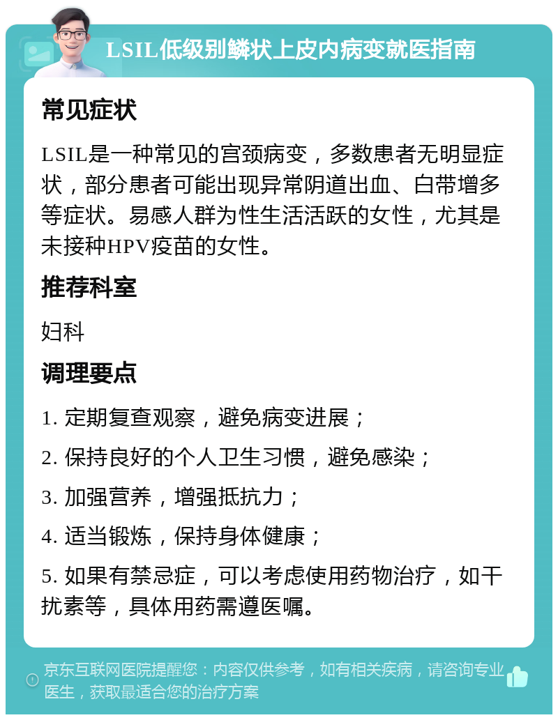 LSIL低级别鳞状上皮内病变就医指南 常见症状 LSIL是一种常见的宫颈病变，多数患者无明显症状，部分患者可能出现异常阴道出血、白带增多等症状。易感人群为性生活活跃的女性，尤其是未接种HPV疫苗的女性。 推荐科室 妇科 调理要点 1. 定期复查观察，避免病变进展； 2. 保持良好的个人卫生习惯，避免感染； 3. 加强营养，增强抵抗力； 4. 适当锻炼，保持身体健康； 5. 如果有禁忌症，可以考虑使用药物治疗，如干扰素等，具体用药需遵医嘱。