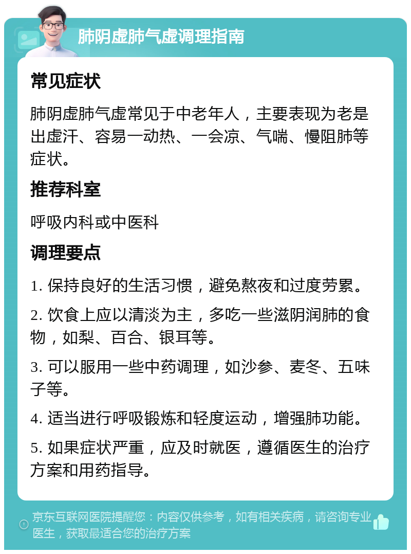 肺阴虚肺气虚调理指南 常见症状 肺阴虚肺气虚常见于中老年人，主要表现为老是出虚汗、容易一动热、一会凉、气喘、慢阻肺等症状。 推荐科室 呼吸内科或中医科 调理要点 1. 保持良好的生活习惯，避免熬夜和过度劳累。 2. 饮食上应以清淡为主，多吃一些滋阴润肺的食物，如梨、百合、银耳等。 3. 可以服用一些中药调理，如沙参、麦冬、五味子等。 4. 适当进行呼吸锻炼和轻度运动，增强肺功能。 5. 如果症状严重，应及时就医，遵循医生的治疗方案和用药指导。