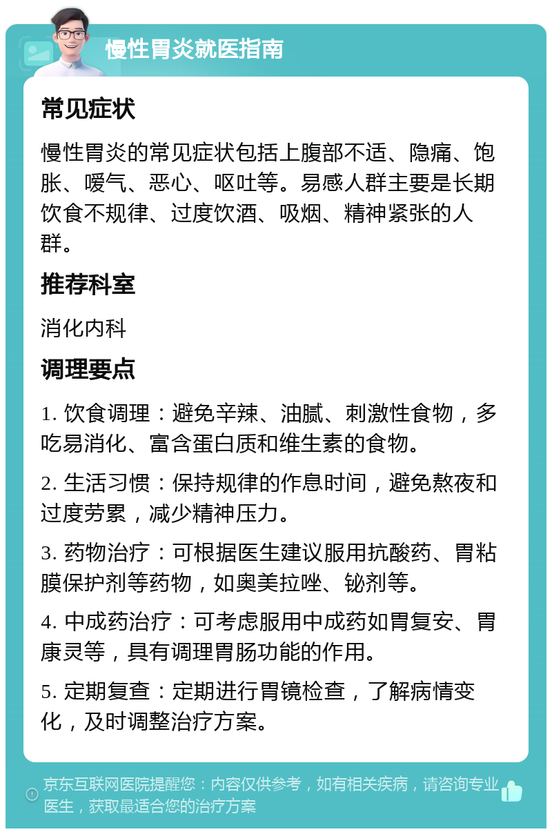 慢性胃炎就医指南 常见症状 慢性胃炎的常见症状包括上腹部不适、隐痛、饱胀、嗳气、恶心、呕吐等。易感人群主要是长期饮食不规律、过度饮酒、吸烟、精神紧张的人群。 推荐科室 消化内科 调理要点 1. 饮食调理：避免辛辣、油腻、刺激性食物，多吃易消化、富含蛋白质和维生素的食物。 2. 生活习惯：保持规律的作息时间，避免熬夜和过度劳累，减少精神压力。 3. 药物治疗：可根据医生建议服用抗酸药、胃粘膜保护剂等药物，如奥美拉唑、铋剂等。 4. 中成药治疗：可考虑服用中成药如胃复安、胃康灵等，具有调理胃肠功能的作用。 5. 定期复查：定期进行胃镜检查，了解病情变化，及时调整治疗方案。