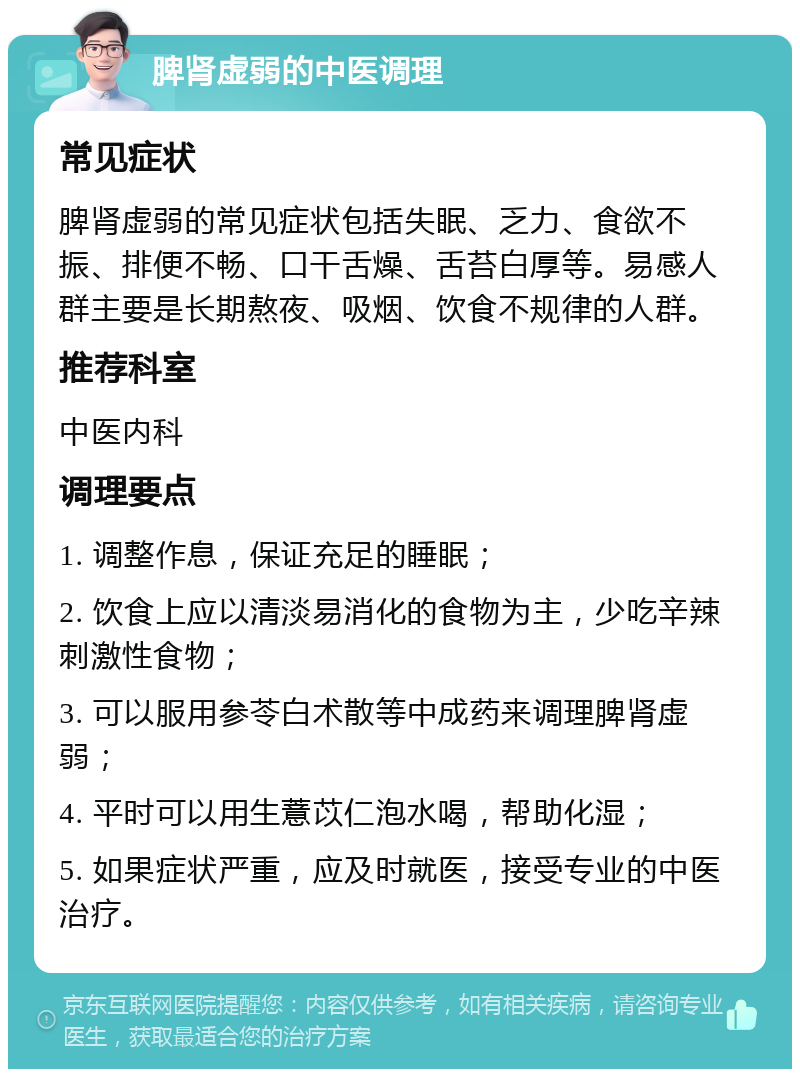 脾肾虚弱的中医调理 常见症状 脾肾虚弱的常见症状包括失眠、乏力、食欲不振、排便不畅、口干舌燥、舌苔白厚等。易感人群主要是长期熬夜、吸烟、饮食不规律的人群。 推荐科室 中医内科 调理要点 1. 调整作息，保证充足的睡眠； 2. 饮食上应以清淡易消化的食物为主，少吃辛辣刺激性食物； 3. 可以服用参苓白术散等中成药来调理脾肾虚弱； 4. 平时可以用生薏苡仁泡水喝，帮助化湿； 5. 如果症状严重，应及时就医，接受专业的中医治疗。