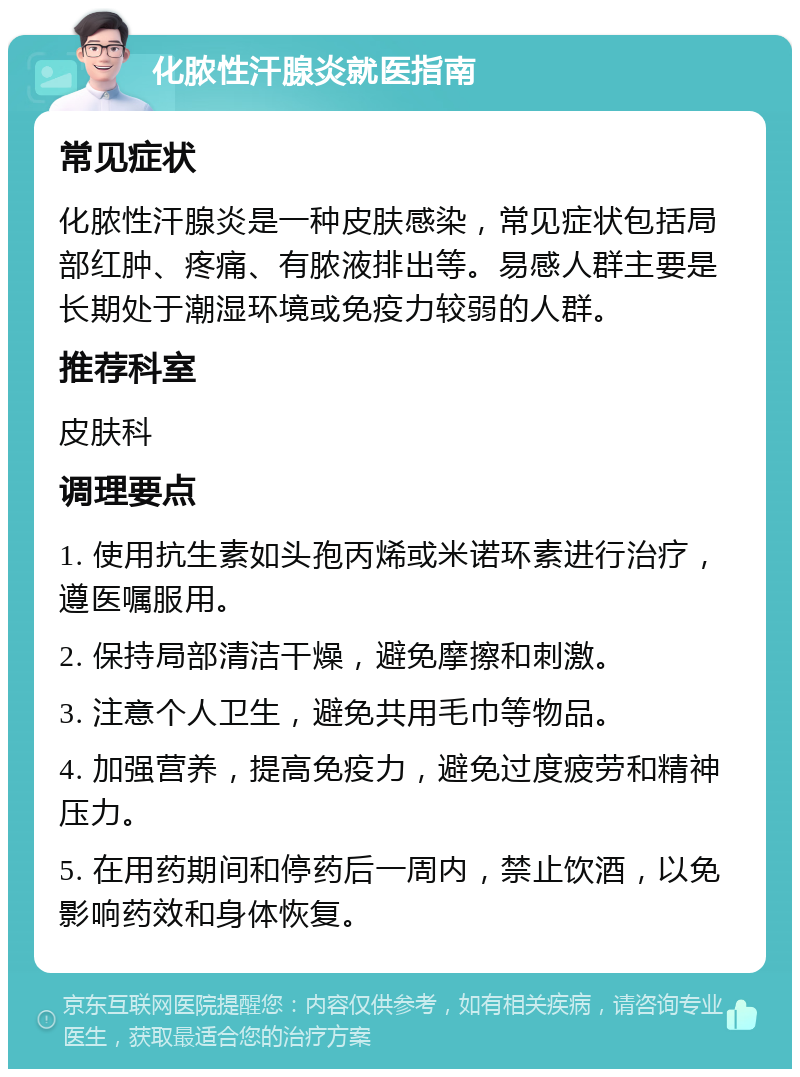 化脓性汗腺炎就医指南 常见症状 化脓性汗腺炎是一种皮肤感染，常见症状包括局部红肿、疼痛、有脓液排出等。易感人群主要是长期处于潮湿环境或免疫力较弱的人群。 推荐科室 皮肤科 调理要点 1. 使用抗生素如头孢丙烯或米诺环素进行治疗，遵医嘱服用。 2. 保持局部清洁干燥，避免摩擦和刺激。 3. 注意个人卫生，避免共用毛巾等物品。 4. 加强营养，提高免疫力，避免过度疲劳和精神压力。 5. 在用药期间和停药后一周内，禁止饮酒，以免影响药效和身体恢复。