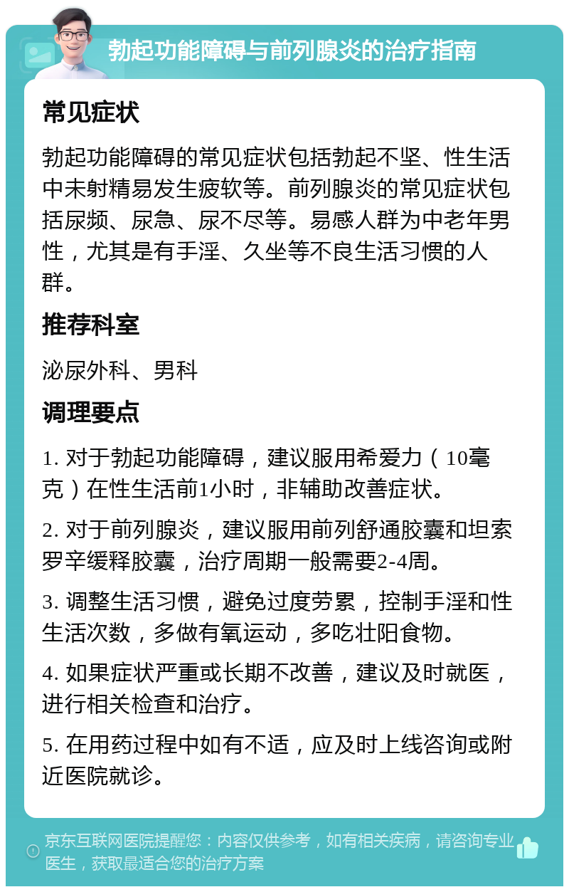 勃起功能障碍与前列腺炎的治疗指南 常见症状 勃起功能障碍的常见症状包括勃起不坚、性生活中未射精易发生疲软等。前列腺炎的常见症状包括尿频、尿急、尿不尽等。易感人群为中老年男性，尤其是有手淫、久坐等不良生活习惯的人群。 推荐科室 泌尿外科、男科 调理要点 1. 对于勃起功能障碍，建议服用希爱力（10毫克）在性生活前1小时，非辅助改善症状。 2. 对于前列腺炎，建议服用前列舒通胶囊和坦索罗辛缓释胶囊，治疗周期一般需要2-4周。 3. 调整生活习惯，避免过度劳累，控制手淫和性生活次数，多做有氧运动，多吃壮阳食物。 4. 如果症状严重或长期不改善，建议及时就医，进行相关检查和治疗。 5. 在用药过程中如有不适，应及时上线咨询或附近医院就诊。