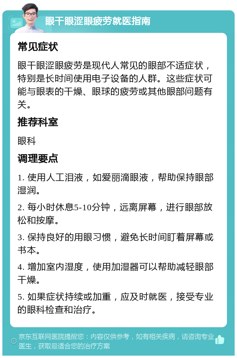 眼干眼涩眼疲劳就医指南 常见症状 眼干眼涩眼疲劳是现代人常见的眼部不适症状，特别是长时间使用电子设备的人群。这些症状可能与眼表的干燥、眼球的疲劳或其他眼部问题有关。 推荐科室 眼科 调理要点 1. 使用人工泪液，如爱丽滴眼液，帮助保持眼部湿润。 2. 每小时休息5-10分钟，远离屏幕，进行眼部放松和按摩。 3. 保持良好的用眼习惯，避免长时间盯着屏幕或书本。 4. 增加室内湿度，使用加湿器可以帮助减轻眼部干燥。 5. 如果症状持续或加重，应及时就医，接受专业的眼科检查和治疗。