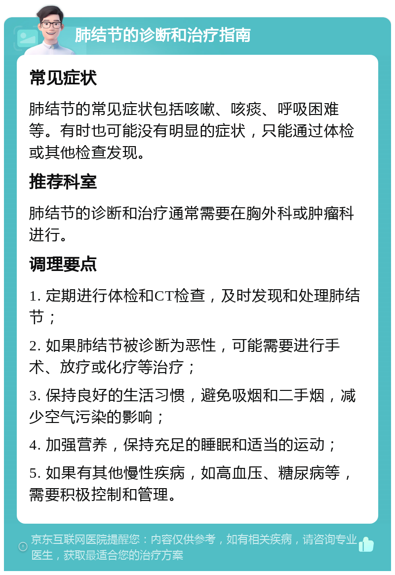 肺结节的诊断和治疗指南 常见症状 肺结节的常见症状包括咳嗽、咳痰、呼吸困难等。有时也可能没有明显的症状，只能通过体检或其他检查发现。 推荐科室 肺结节的诊断和治疗通常需要在胸外科或肿瘤科进行。 调理要点 1. 定期进行体检和CT检查，及时发现和处理肺结节； 2. 如果肺结节被诊断为恶性，可能需要进行手术、放疗或化疗等治疗； 3. 保持良好的生活习惯，避免吸烟和二手烟，减少空气污染的影响； 4. 加强营养，保持充足的睡眠和适当的运动； 5. 如果有其他慢性疾病，如高血压、糖尿病等，需要积极控制和管理。