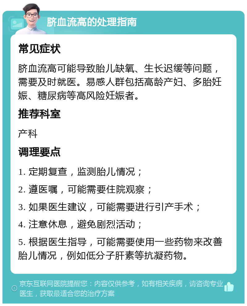 脐血流高的处理指南 常见症状 脐血流高可能导致胎儿缺氧、生长迟缓等问题，需要及时就医。易感人群包括高龄产妇、多胎妊娠、糖尿病等高风险妊娠者。 推荐科室 产科 调理要点 1. 定期复查，监测胎儿情况； 2. 遵医嘱，可能需要住院观察； 3. 如果医生建议，可能需要进行引产手术； 4. 注意休息，避免剧烈活动； 5. 根据医生指导，可能需要使用一些药物来改善胎儿情况，例如低分子肝素等抗凝药物。