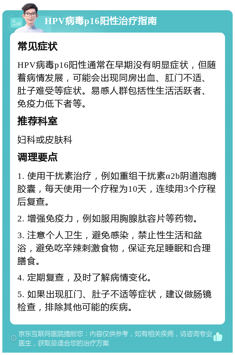 HPV病毒p16阳性治疗指南 常见症状 HPV病毒p16阳性通常在早期没有明显症状，但随着病情发展，可能会出现同房出血、肛门不适、肚子难受等症状。易感人群包括性生活活跃者、免疫力低下者等。 推荐科室 妇科或皮肤科 调理要点 1. 使用干扰素治疗，例如重组干扰素α2b阴道泡腾胶囊，每天使用一个疗程为10天，连续用3个疗程后复查。 2. 增强免疫力，例如服用胸腺肽容片等药物。 3. 注意个人卫生，避免感染，禁止性生活和盆浴，避免吃辛辣刺激食物，保证充足睡眠和合理膳食。 4. 定期复查，及时了解病情变化。 5. 如果出现肛门、肚子不适等症状，建议做肠镜检查，排除其他可能的疾病。