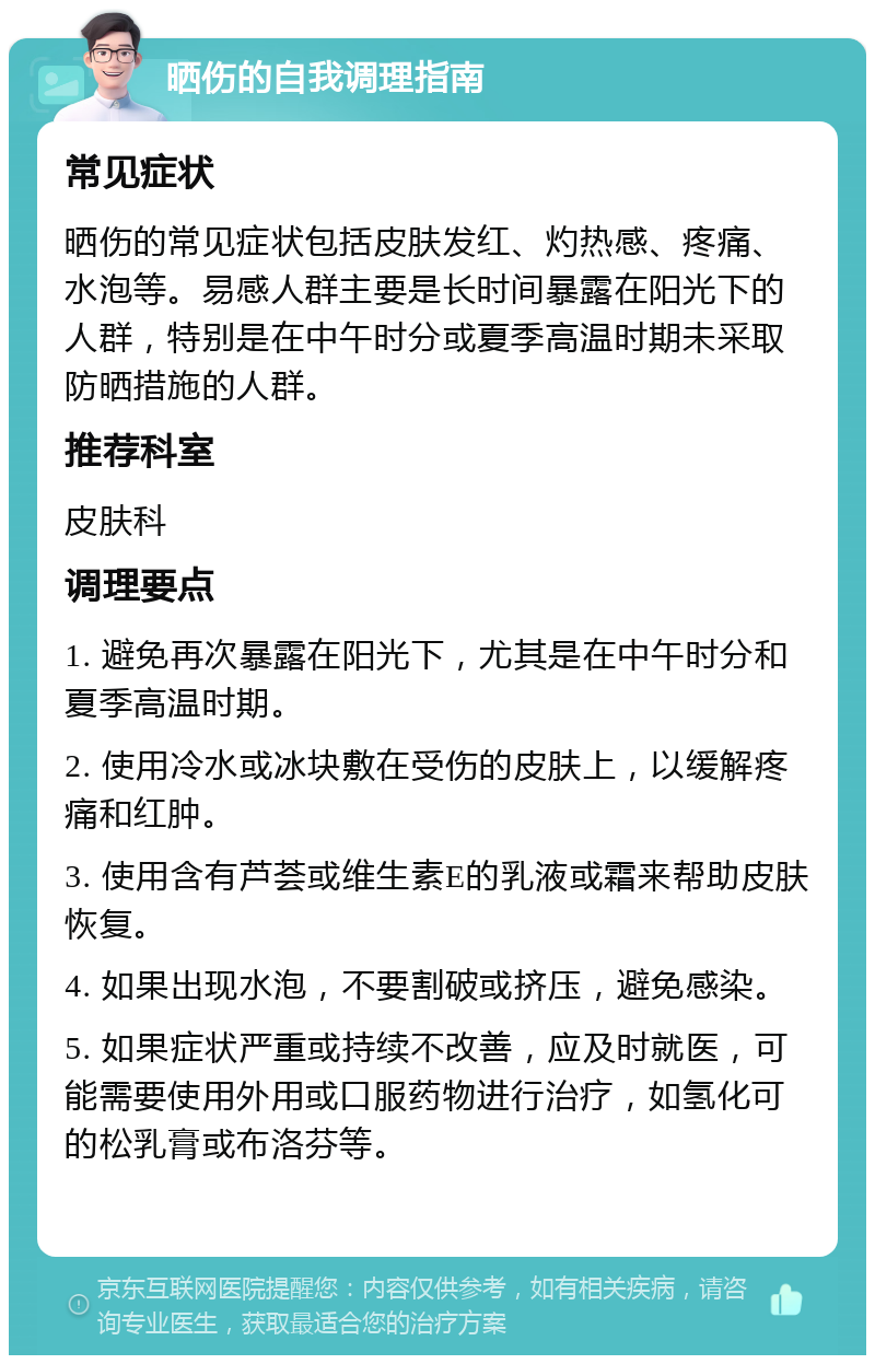 晒伤的自我调理指南 常见症状 晒伤的常见症状包括皮肤发红、灼热感、疼痛、水泡等。易感人群主要是长时间暴露在阳光下的人群，特别是在中午时分或夏季高温时期未采取防晒措施的人群。 推荐科室 皮肤科 调理要点 1. 避免再次暴露在阳光下，尤其是在中午时分和夏季高温时期。 2. 使用冷水或冰块敷在受伤的皮肤上，以缓解疼痛和红肿。 3. 使用含有芦荟或维生素E的乳液或霜来帮助皮肤恢复。 4. 如果出现水泡，不要割破或挤压，避免感染。 5. 如果症状严重或持续不改善，应及时就医，可能需要使用外用或口服药物进行治疗，如氢化可的松乳膏或布洛芬等。