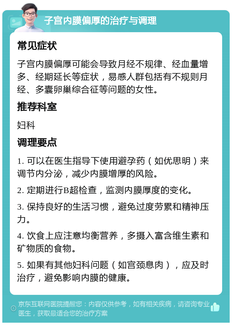 子宫内膜偏厚的治疗与调理 常见症状 子宫内膜偏厚可能会导致月经不规律、经血量增多、经期延长等症状，易感人群包括有不规则月经、多囊卵巢综合征等问题的女性。 推荐科室 妇科 调理要点 1. 可以在医生指导下使用避孕药（如优思明）来调节内分泌，减少内膜增厚的风险。 2. 定期进行B超检查，监测内膜厚度的变化。 3. 保持良好的生活习惯，避免过度劳累和精神压力。 4. 饮食上应注意均衡营养，多摄入富含维生素和矿物质的食物。 5. 如果有其他妇科问题（如宫颈息肉），应及时治疗，避免影响内膜的健康。