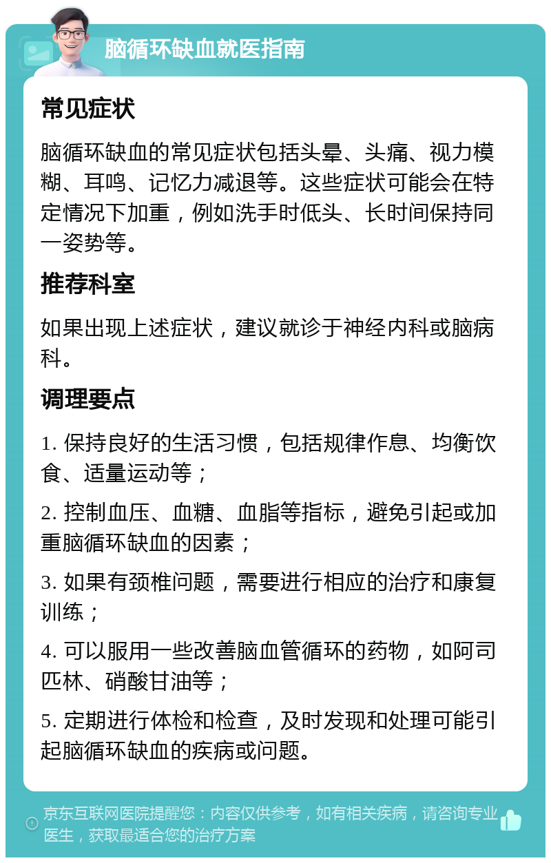 脑循环缺血就医指南 常见症状 脑循环缺血的常见症状包括头晕、头痛、视力模糊、耳鸣、记忆力减退等。这些症状可能会在特定情况下加重，例如洗手时低头、长时间保持同一姿势等。 推荐科室 如果出现上述症状，建议就诊于神经内科或脑病科。 调理要点 1. 保持良好的生活习惯，包括规律作息、均衡饮食、适量运动等； 2. 控制血压、血糖、血脂等指标，避免引起或加重脑循环缺血的因素； 3. 如果有颈椎问题，需要进行相应的治疗和康复训练； 4. 可以服用一些改善脑血管循环的药物，如阿司匹林、硝酸甘油等； 5. 定期进行体检和检查，及时发现和处理可能引起脑循环缺血的疾病或问题。