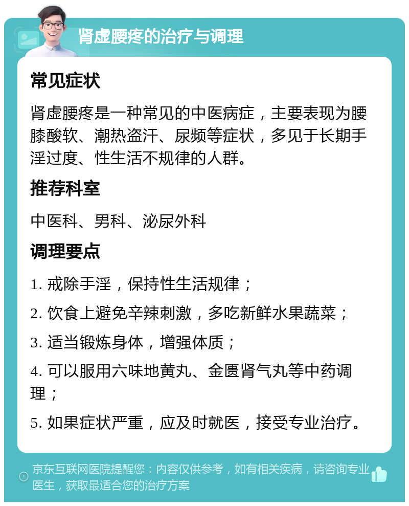 肾虚腰疼的治疗与调理 常见症状 肾虚腰疼是一种常见的中医病症，主要表现为腰膝酸软、潮热盗汗、尿频等症状，多见于长期手淫过度、性生活不规律的人群。 推荐科室 中医科、男科、泌尿外科 调理要点 1. 戒除手淫，保持性生活规律； 2. 饮食上避免辛辣刺激，多吃新鲜水果蔬菜； 3. 适当锻炼身体，增强体质； 4. 可以服用六味地黄丸、金匮肾气丸等中药调理； 5. 如果症状严重，应及时就医，接受专业治疗。