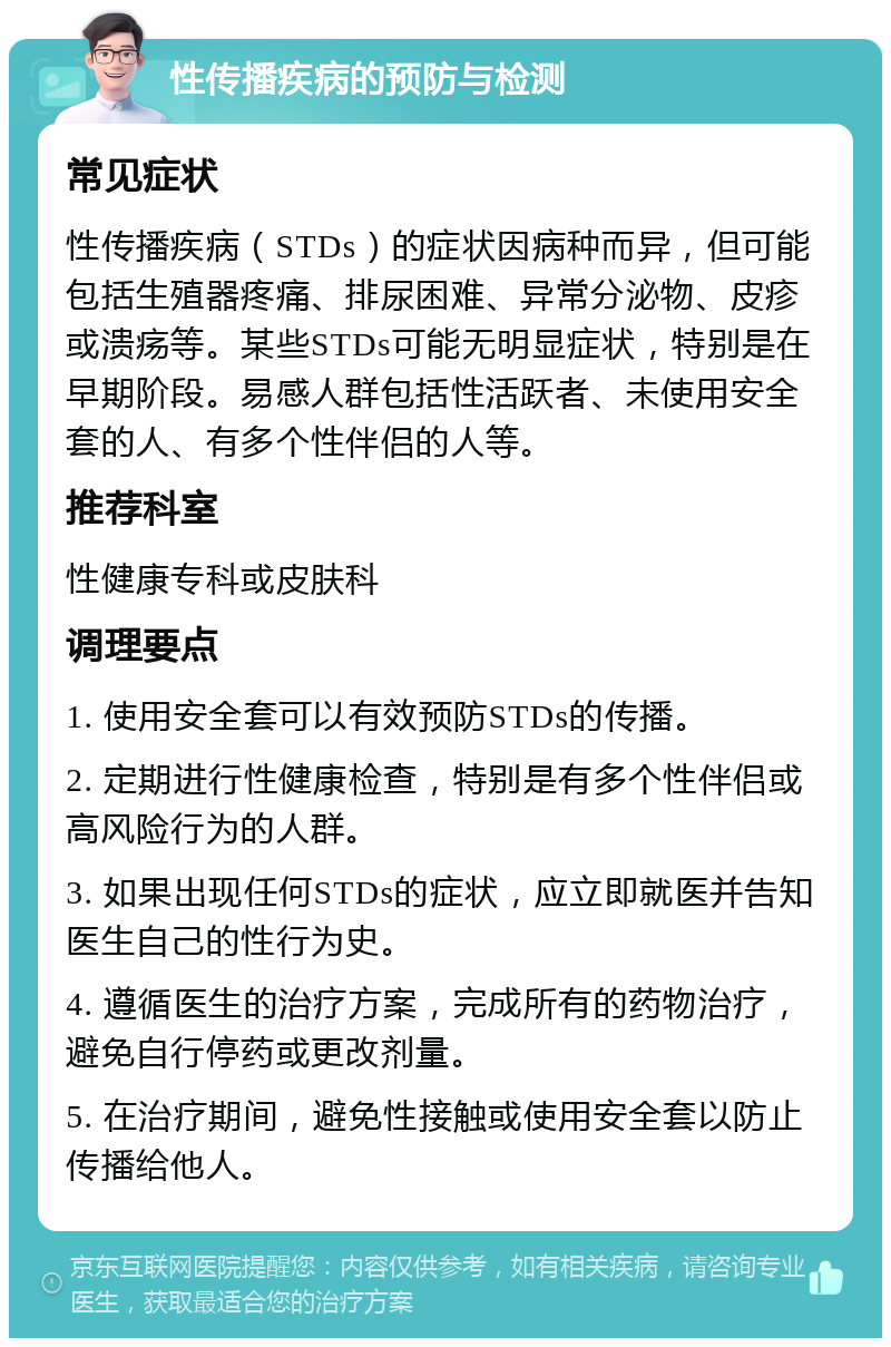 性传播疾病的预防与检测 常见症状 性传播疾病（STDs）的症状因病种而异，但可能包括生殖器疼痛、排尿困难、异常分泌物、皮疹或溃疡等。某些STDs可能无明显症状，特别是在早期阶段。易感人群包括性活跃者、未使用安全套的人、有多个性伴侣的人等。 推荐科室 性健康专科或皮肤科 调理要点 1. 使用安全套可以有效预防STDs的传播。 2. 定期进行性健康检查，特别是有多个性伴侣或高风险行为的人群。 3. 如果出现任何STDs的症状，应立即就医并告知医生自己的性行为史。 4. 遵循医生的治疗方案，完成所有的药物治疗，避免自行停药或更改剂量。 5. 在治疗期间，避免性接触或使用安全套以防止传播给他人。