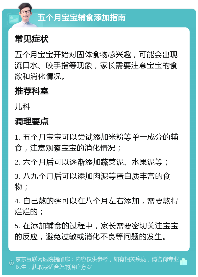 五个月宝宝辅食添加指南 常见症状 五个月宝宝开始对固体食物感兴趣，可能会出现流口水、咬手指等现象，家长需要注意宝宝的食欲和消化情况。 推荐科室 儿科 调理要点 1. 五个月宝宝可以尝试添加米粉等单一成分的辅食，注意观察宝宝的消化情况； 2. 六个月后可以逐渐添加蔬菜泥、水果泥等； 3. 八九个月后可以添加肉泥等蛋白质丰富的食物； 4. 自己熬的粥可以在八个月左右添加，需要熬得烂烂的； 5. 在添加辅食的过程中，家长需要密切关注宝宝的反应，避免过敏或消化不良等问题的发生。