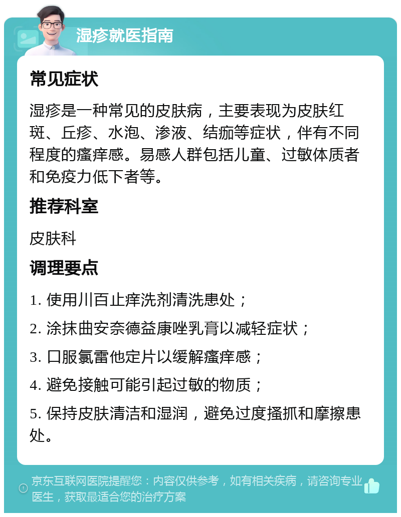 湿疹就医指南 常见症状 湿疹是一种常见的皮肤病，主要表现为皮肤红斑、丘疹、水泡、渗液、结痂等症状，伴有不同程度的瘙痒感。易感人群包括儿童、过敏体质者和免疫力低下者等。 推荐科室 皮肤科 调理要点 1. 使用川百止痒洗剂清洗患处； 2. 涂抹曲安奈德益康唑乳膏以减轻症状； 3. 口服氯雷他定片以缓解瘙痒感； 4. 避免接触可能引起过敏的物质； 5. 保持皮肤清洁和湿润，避免过度搔抓和摩擦患处。