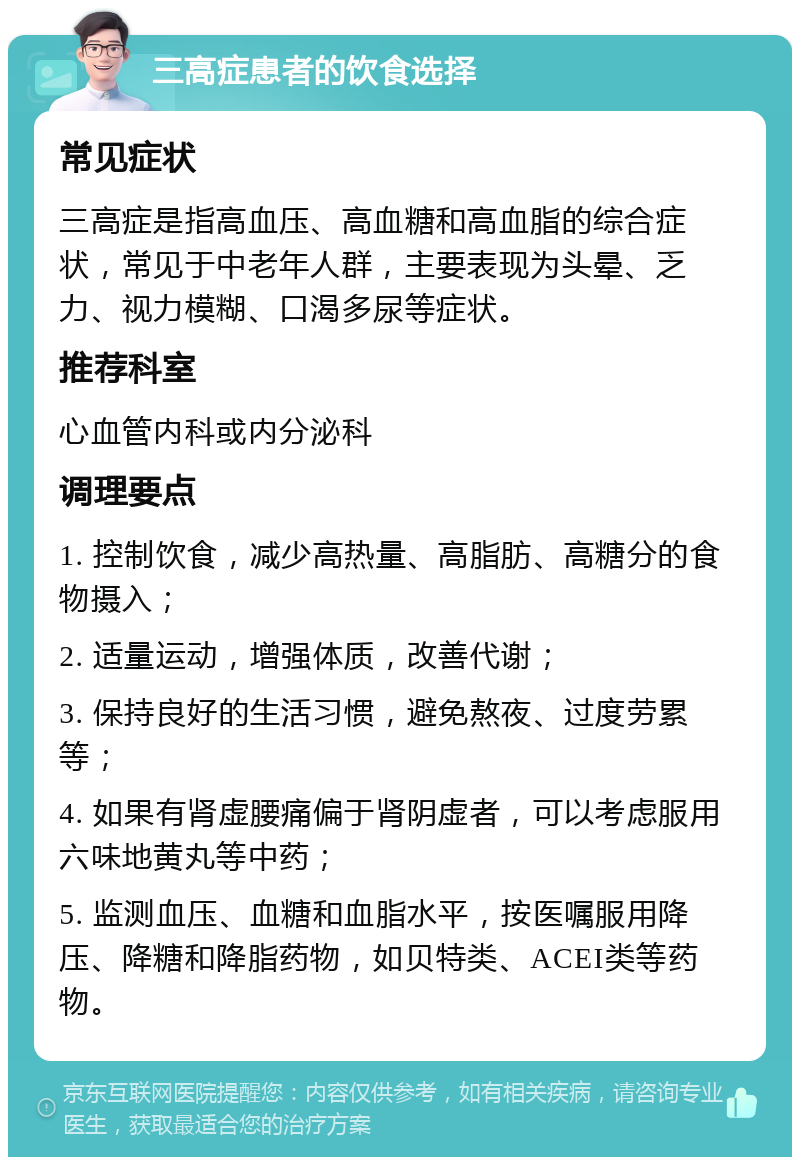 三高症患者的饮食选择 常见症状 三高症是指高血压、高血糖和高血脂的综合症状，常见于中老年人群，主要表现为头晕、乏力、视力模糊、口渴多尿等症状。 推荐科室 心血管内科或内分泌科 调理要点 1. 控制饮食，减少高热量、高脂肪、高糖分的食物摄入； 2. 适量运动，增强体质，改善代谢； 3. 保持良好的生活习惯，避免熬夜、过度劳累等； 4. 如果有肾虚腰痛偏于肾阴虚者，可以考虑服用六味地黄丸等中药； 5. 监测血压、血糖和血脂水平，按医嘱服用降压、降糖和降脂药物，如贝特类、ACEI类等药物。