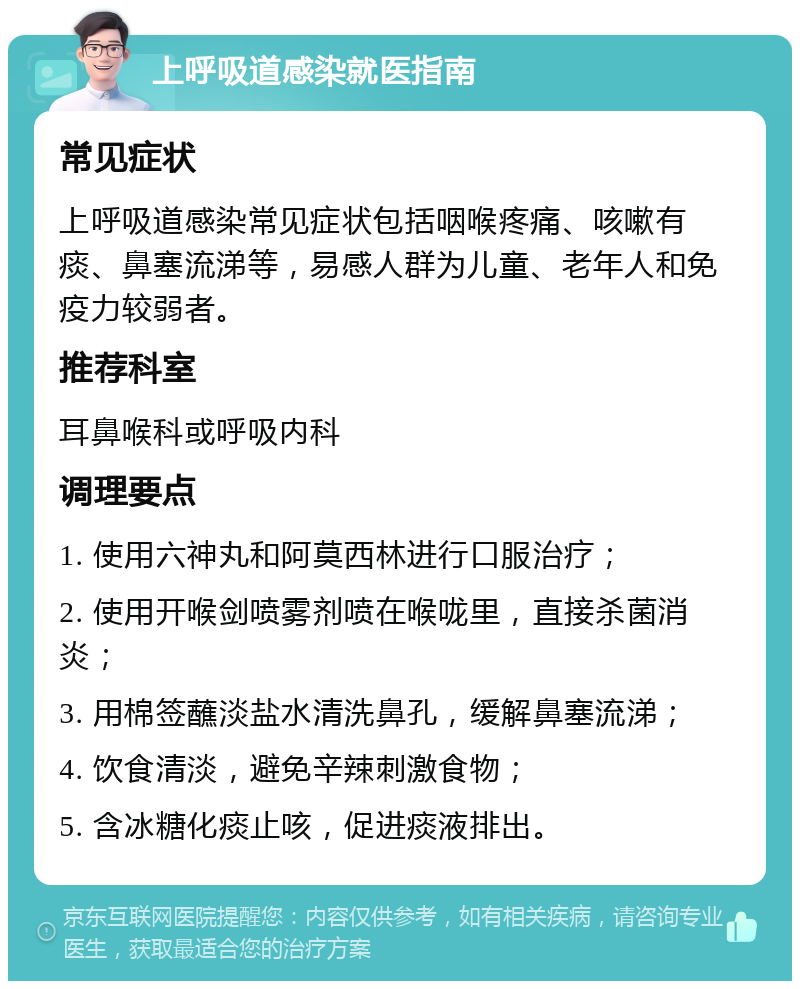 上呼吸道感染就医指南 常见症状 上呼吸道感染常见症状包括咽喉疼痛、咳嗽有痰、鼻塞流涕等，易感人群为儿童、老年人和免疫力较弱者。 推荐科室 耳鼻喉科或呼吸内科 调理要点 1. 使用六神丸和阿莫西林进行口服治疗； 2. 使用开喉剑喷雾剂喷在喉咙里，直接杀菌消炎； 3. 用棉签蘸淡盐水清洗鼻孔，缓解鼻塞流涕； 4. 饮食清淡，避免辛辣刺激食物； 5. 含冰糖化痰止咳，促进痰液排出。