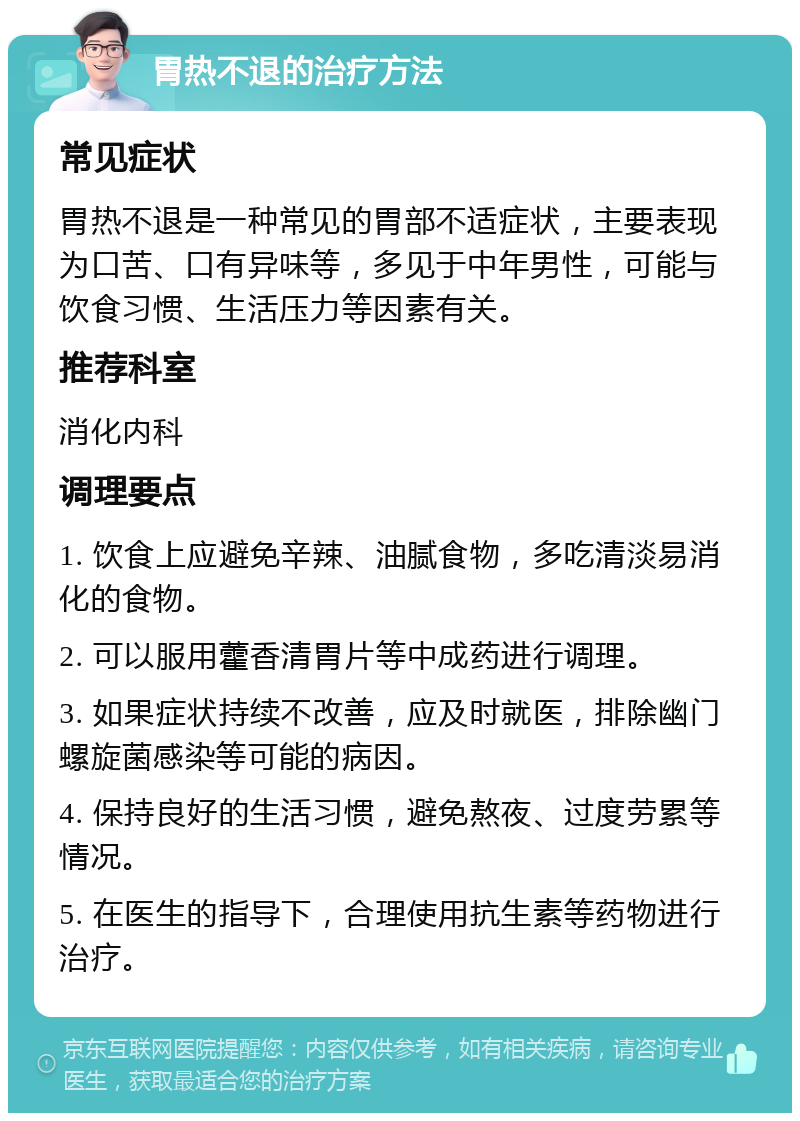 胃热不退的治疗方法 常见症状 胃热不退是一种常见的胃部不适症状，主要表现为口苦、口有异味等，多见于中年男性，可能与饮食习惯、生活压力等因素有关。 推荐科室 消化内科 调理要点 1. 饮食上应避免辛辣、油腻食物，多吃清淡易消化的食物。 2. 可以服用藿香清胃片等中成药进行调理。 3. 如果症状持续不改善，应及时就医，排除幽门螺旋菌感染等可能的病因。 4. 保持良好的生活习惯，避免熬夜、过度劳累等情况。 5. 在医生的指导下，合理使用抗生素等药物进行治疗。