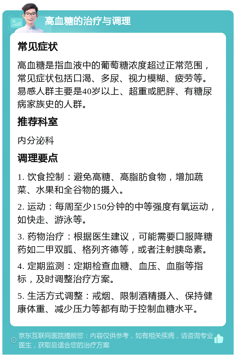 高血糖的治疗与调理 常见症状 高血糖是指血液中的葡萄糖浓度超过正常范围，常见症状包括口渴、多尿、视力模糊、疲劳等。易感人群主要是40岁以上、超重或肥胖、有糖尿病家族史的人群。 推荐科室 内分泌科 调理要点 1. 饮食控制：避免高糖、高脂肪食物，增加蔬菜、水果和全谷物的摄入。 2. 运动：每周至少150分钟的中等强度有氧运动，如快走、游泳等。 3. 药物治疗：根据医生建议，可能需要口服降糖药如二甲双胍、格列齐德等，或者注射胰岛素。 4. 定期监测：定期检查血糖、血压、血脂等指标，及时调整治疗方案。 5. 生活方式调整：戒烟、限制酒精摄入、保持健康体重、减少压力等都有助于控制血糖水平。