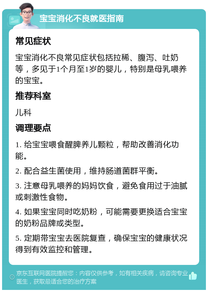 宝宝消化不良就医指南 常见症状 宝宝消化不良常见症状包括拉稀、腹泻、吐奶等，多见于1个月至1岁的婴儿，特别是母乳喂养的宝宝。 推荐科室 儿科 调理要点 1. 给宝宝喂食醒脾养儿颗粒，帮助改善消化功能。 2. 配合益生菌使用，维持肠道菌群平衡。 3. 注意母乳喂养的妈妈饮食，避免食用过于油腻或刺激性食物。 4. 如果宝宝同时吃奶粉，可能需要更换适合宝宝的奶粉品牌或类型。 5. 定期带宝宝去医院复查，确保宝宝的健康状况得到有效监控和管理。