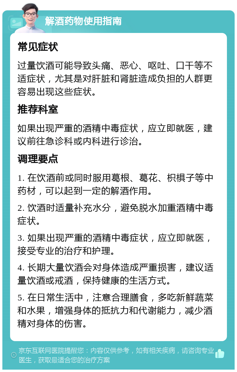 解酒药物使用指南 常见症状 过量饮酒可能导致头痛、恶心、呕吐、口干等不适症状，尤其是对肝脏和肾脏造成负担的人群更容易出现这些症状。 推荐科室 如果出现严重的酒精中毒症状，应立即就医，建议前往急诊科或内科进行诊治。 调理要点 1. 在饮酒前或同时服用葛根、葛花、枳椇子等中药材，可以起到一定的解酒作用。 2. 饮酒时适量补充水分，避免脱水加重酒精中毒症状。 3. 如果出现严重的酒精中毒症状，应立即就医，接受专业的治疗和护理。 4. 长期大量饮酒会对身体造成严重损害，建议适量饮酒或戒酒，保持健康的生活方式。 5. 在日常生活中，注意合理膳食，多吃新鲜蔬菜和水果，增强身体的抵抗力和代谢能力，减少酒精对身体的伤害。