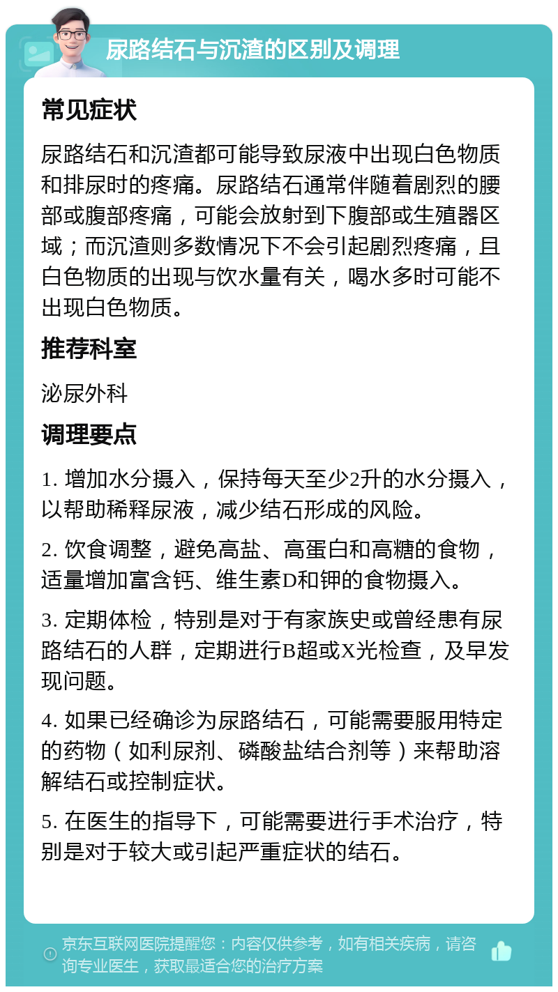 尿路结石与沉渣的区别及调理 常见症状 尿路结石和沉渣都可能导致尿液中出现白色物质和排尿时的疼痛。尿路结石通常伴随着剧烈的腰部或腹部疼痛，可能会放射到下腹部或生殖器区域；而沉渣则多数情况下不会引起剧烈疼痛，且白色物质的出现与饮水量有关，喝水多时可能不出现白色物质。 推荐科室 泌尿外科 调理要点 1. 增加水分摄入，保持每天至少2升的水分摄入，以帮助稀释尿液，减少结石形成的风险。 2. 饮食调整，避免高盐、高蛋白和高糖的食物，适量增加富含钙、维生素D和钾的食物摄入。 3. 定期体检，特别是对于有家族史或曾经患有尿路结石的人群，定期进行B超或X光检查，及早发现问题。 4. 如果已经确诊为尿路结石，可能需要服用特定的药物（如利尿剂、磷酸盐结合剂等）来帮助溶解结石或控制症状。 5. 在医生的指导下，可能需要进行手术治疗，特别是对于较大或引起严重症状的结石。