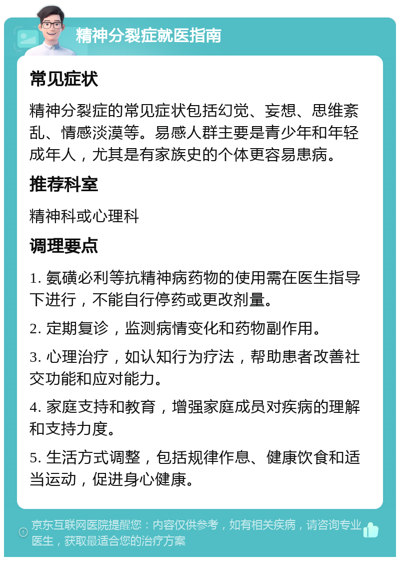 精神分裂症就医指南 常见症状 精神分裂症的常见症状包括幻觉、妄想、思维紊乱、情感淡漠等。易感人群主要是青少年和年轻成年人，尤其是有家族史的个体更容易患病。 推荐科室 精神科或心理科 调理要点 1. 氨磺必利等抗精神病药物的使用需在医生指导下进行，不能自行停药或更改剂量。 2. 定期复诊，监测病情变化和药物副作用。 3. 心理治疗，如认知行为疗法，帮助患者改善社交功能和应对能力。 4. 家庭支持和教育，增强家庭成员对疾病的理解和支持力度。 5. 生活方式调整，包括规律作息、健康饮食和适当运动，促进身心健康。