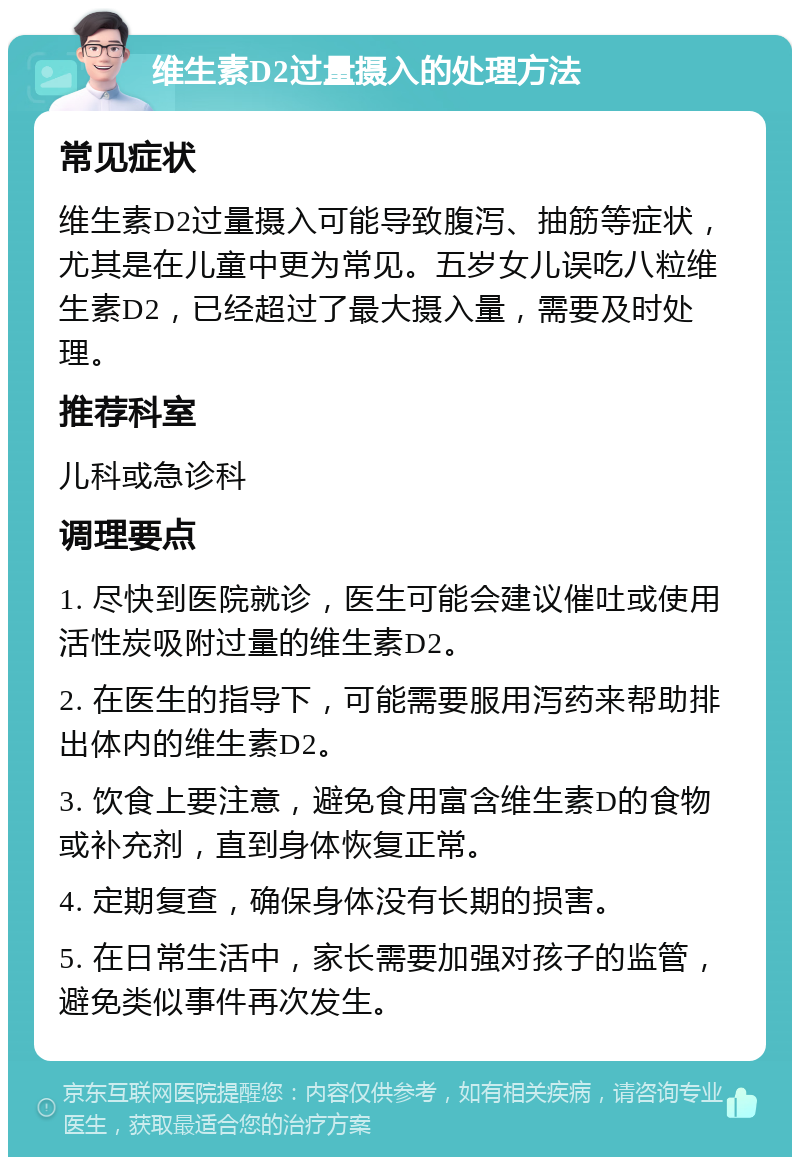 维生素D2过量摄入的处理方法 常见症状 维生素D2过量摄入可能导致腹泻、抽筋等症状，尤其是在儿童中更为常见。五岁女儿误吃八粒维生素D2，已经超过了最大摄入量，需要及时处理。 推荐科室 儿科或急诊科 调理要点 1. 尽快到医院就诊，医生可能会建议催吐或使用活性炭吸附过量的维生素D2。 2. 在医生的指导下，可能需要服用泻药来帮助排出体内的维生素D2。 3. 饮食上要注意，避免食用富含维生素D的食物或补充剂，直到身体恢复正常。 4. 定期复查，确保身体没有长期的损害。 5. 在日常生活中，家长需要加强对孩子的监管，避免类似事件再次发生。