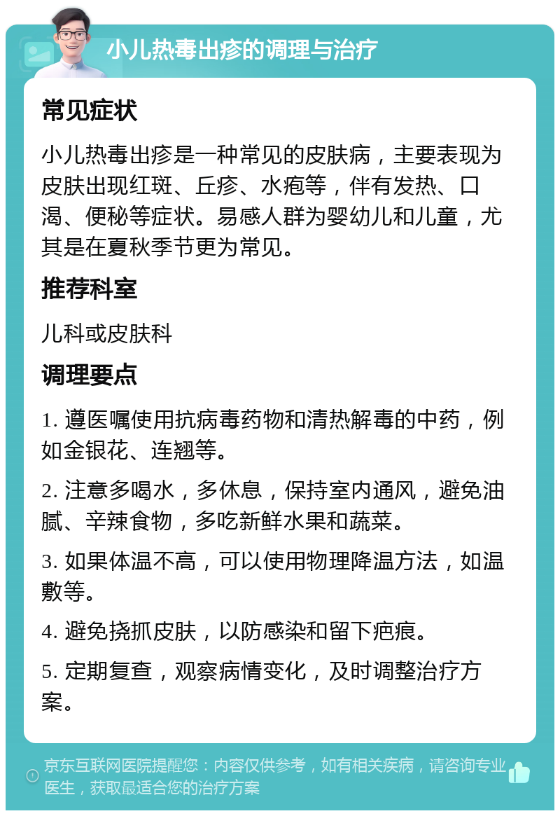 小儿热毒出疹的调理与治疗 常见症状 小儿热毒出疹是一种常见的皮肤病，主要表现为皮肤出现红斑、丘疹、水疱等，伴有发热、口渴、便秘等症状。易感人群为婴幼儿和儿童，尤其是在夏秋季节更为常见。 推荐科室 儿科或皮肤科 调理要点 1. 遵医嘱使用抗病毒药物和清热解毒的中药，例如金银花、连翘等。 2. 注意多喝水，多休息，保持室内通风，避免油腻、辛辣食物，多吃新鲜水果和蔬菜。 3. 如果体温不高，可以使用物理降温方法，如温敷等。 4. 避免挠抓皮肤，以防感染和留下疤痕。 5. 定期复查，观察病情变化，及时调整治疗方案。