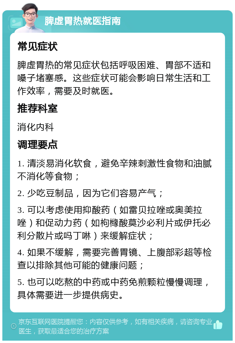 脾虚胃热就医指南 常见症状 脾虚胃热的常见症状包括呼吸困难、胃部不适和嗓子堵塞感。这些症状可能会影响日常生活和工作效率，需要及时就医。 推荐科室 消化内科 调理要点 1. 清淡易消化软食，避免辛辣刺激性食物和油腻不消化等食物； 2. 少吃豆制品，因为它们容易产气； 3. 可以考虑使用抑酸药（如雷贝拉唑或奥美拉唑）和促动力药（如枸橼酸莫沙必利片或伊托必利分散片或吗丁啉）来缓解症状； 4. 如果不缓解，需要完善胃镜、上腹部彩超等检查以排除其他可能的健康问题； 5. 也可以吃熬的中药或中药免煎颗粒慢慢调理，具体需要进一步提供病史。