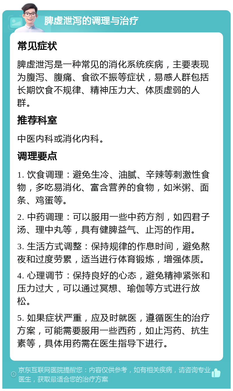 脾虚泄泻的调理与治疗 常见症状 脾虚泄泻是一种常见的消化系统疾病，主要表现为腹泻、腹痛、食欲不振等症状，易感人群包括长期饮食不规律、精神压力大、体质虚弱的人群。 推荐科室 中医内科或消化内科。 调理要点 1. 饮食调理：避免生冷、油腻、辛辣等刺激性食物，多吃易消化、富含营养的食物，如米粥、面条、鸡蛋等。 2. 中药调理：可以服用一些中药方剂，如四君子汤、理中丸等，具有健脾益气、止泻的作用。 3. 生活方式调整：保持规律的作息时间，避免熬夜和过度劳累，适当进行体育锻炼，增强体质。 4. 心理调节：保持良好的心态，避免精神紧张和压力过大，可以通过冥想、瑜伽等方式进行放松。 5. 如果症状严重，应及时就医，遵循医生的治疗方案，可能需要服用一些西药，如止泻药、抗生素等，具体用药需在医生指导下进行。