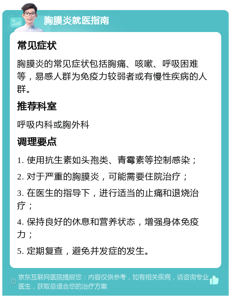 胸膜炎就医指南 常见症状 胸膜炎的常见症状包括胸痛、咳嗽、呼吸困难等，易感人群为免疫力较弱者或有慢性疾病的人群。 推荐科室 呼吸内科或胸外科 调理要点 1. 使用抗生素如头孢类、青霉素等控制感染； 2. 对于严重的胸膜炎，可能需要住院治疗； 3. 在医生的指导下，进行适当的止痛和退烧治疗； 4. 保持良好的休息和营养状态，增强身体免疫力； 5. 定期复查，避免并发症的发生。