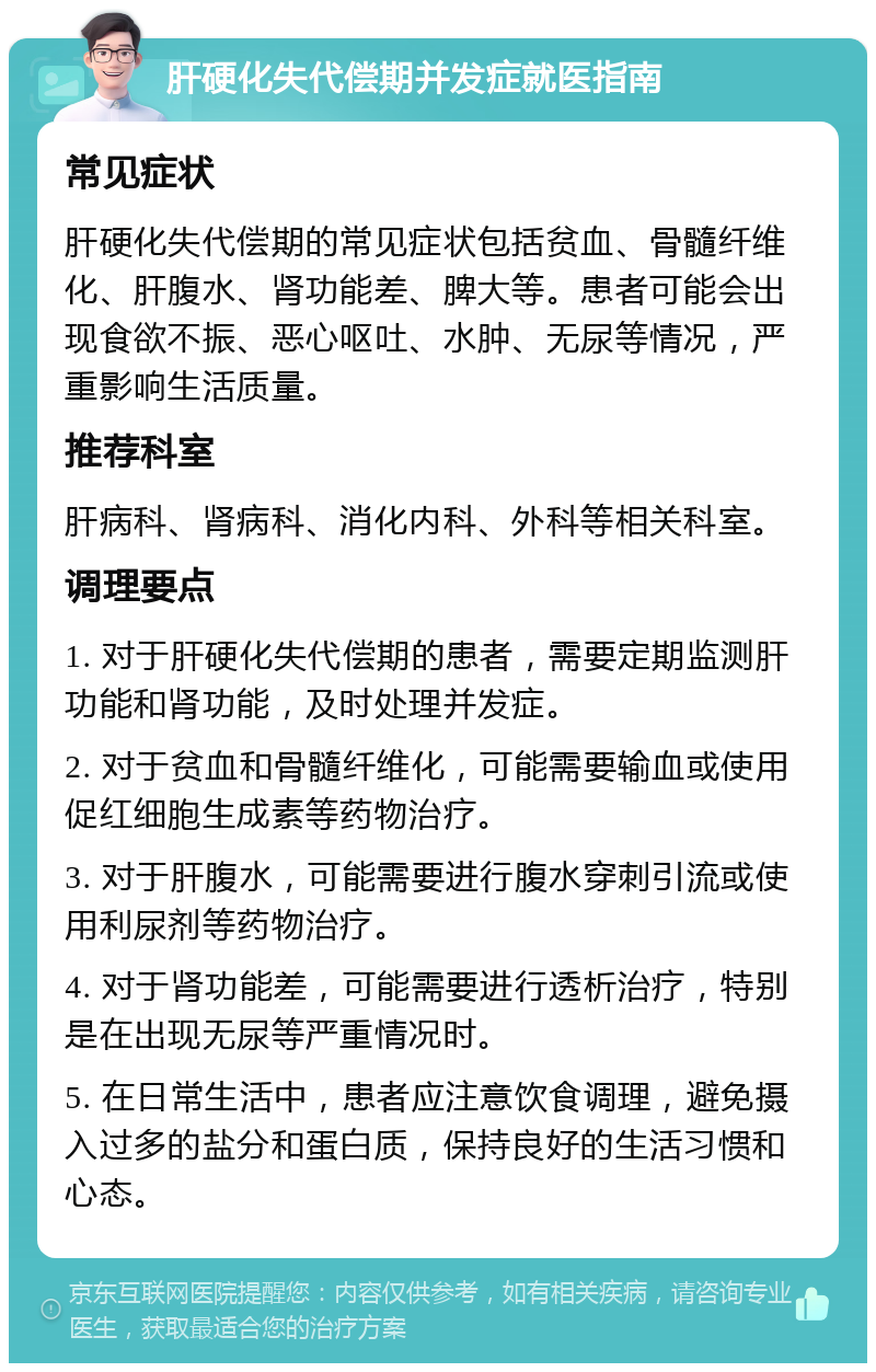 肝硬化失代偿期并发症就医指南 常见症状 肝硬化失代偿期的常见症状包括贫血、骨髓纤维化、肝腹水、肾功能差、脾大等。患者可能会出现食欲不振、恶心呕吐、水肿、无尿等情况，严重影响生活质量。 推荐科室 肝病科、肾病科、消化内科、外科等相关科室。 调理要点 1. 对于肝硬化失代偿期的患者，需要定期监测肝功能和肾功能，及时处理并发症。 2. 对于贫血和骨髓纤维化，可能需要输血或使用促红细胞生成素等药物治疗。 3. 对于肝腹水，可能需要进行腹水穿刺引流或使用利尿剂等药物治疗。 4. 对于肾功能差，可能需要进行透析治疗，特别是在出现无尿等严重情况时。 5. 在日常生活中，患者应注意饮食调理，避免摄入过多的盐分和蛋白质，保持良好的生活习惯和心态。