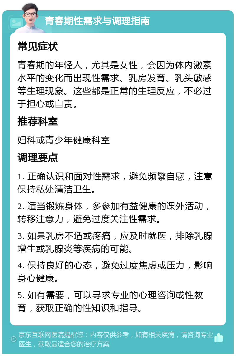 青春期性需求与调理指南 常见症状 青春期的年轻人，尤其是女性，会因为体内激素水平的变化而出现性需求、乳房发育、乳头敏感等生理现象。这些都是正常的生理反应，不必过于担心或自责。 推荐科室 妇科或青少年健康科室 调理要点 1. 正确认识和面对性需求，避免频繁自慰，注意保持私处清洁卫生。 2. 适当锻炼身体，多参加有益健康的课外活动，转移注意力，避免过度关注性需求。 3. 如果乳房不适或疼痛，应及时就医，排除乳腺增生或乳腺炎等疾病的可能。 4. 保持良好的心态，避免过度焦虑或压力，影响身心健康。 5. 如有需要，可以寻求专业的心理咨询或性教育，获取正确的性知识和指导。