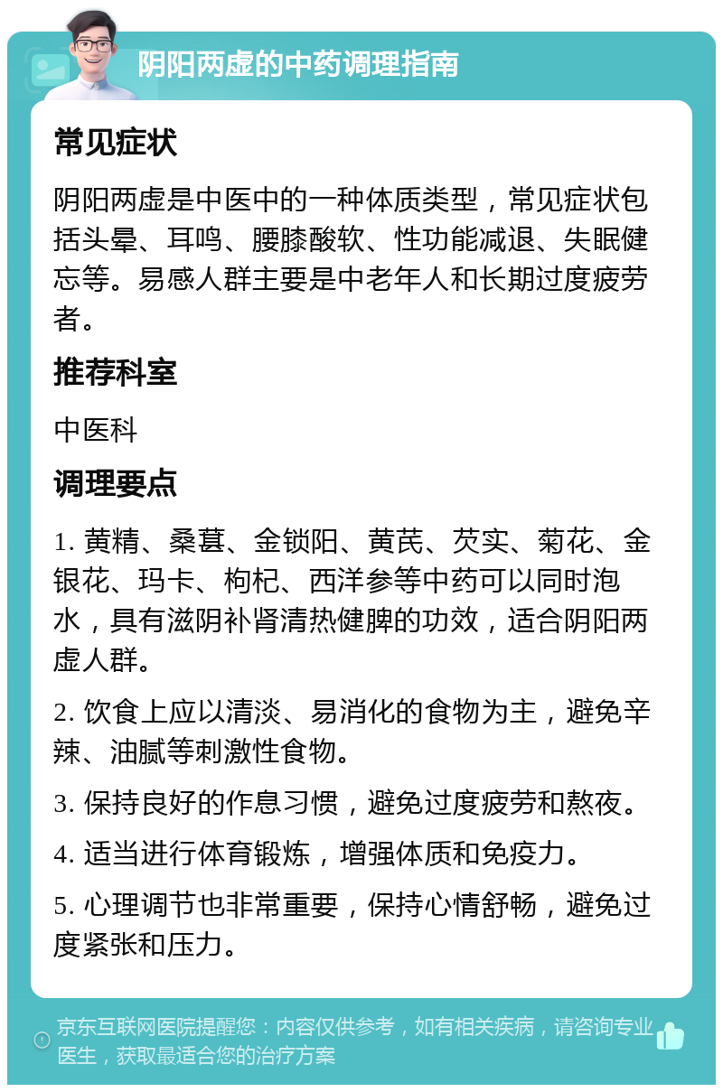 阴阳两虚的中药调理指南 常见症状 阴阳两虚是中医中的一种体质类型，常见症状包括头晕、耳鸣、腰膝酸软、性功能减退、失眠健忘等。易感人群主要是中老年人和长期过度疲劳者。 推荐科室 中医科 调理要点 1. 黄精、桑葚、金锁阳、黄芪、芡实、菊花、金银花、玛卡、枸杞、西洋参等中药可以同时泡水，具有滋阴补肾清热健脾的功效，适合阴阳两虚人群。 2. 饮食上应以清淡、易消化的食物为主，避免辛辣、油腻等刺激性食物。 3. 保持良好的作息习惯，避免过度疲劳和熬夜。 4. 适当进行体育锻炼，增强体质和免疫力。 5. 心理调节也非常重要，保持心情舒畅，避免过度紧张和压力。