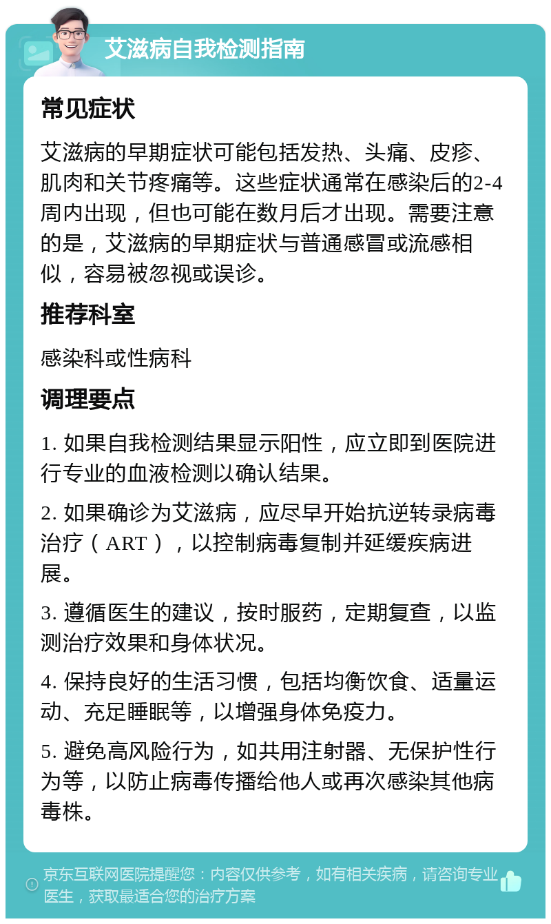 艾滋病自我检测指南 常见症状 艾滋病的早期症状可能包括发热、头痛、皮疹、肌肉和关节疼痛等。这些症状通常在感染后的2-4周内出现，但也可能在数月后才出现。需要注意的是，艾滋病的早期症状与普通感冒或流感相似，容易被忽视或误诊。 推荐科室 感染科或性病科 调理要点 1. 如果自我检测结果显示阳性，应立即到医院进行专业的血液检测以确认结果。 2. 如果确诊为艾滋病，应尽早开始抗逆转录病毒治疗（ART），以控制病毒复制并延缓疾病进展。 3. 遵循医生的建议，按时服药，定期复查，以监测治疗效果和身体状况。 4. 保持良好的生活习惯，包括均衡饮食、适量运动、充足睡眠等，以增强身体免疫力。 5. 避免高风险行为，如共用注射器、无保护性行为等，以防止病毒传播给他人或再次感染其他病毒株。