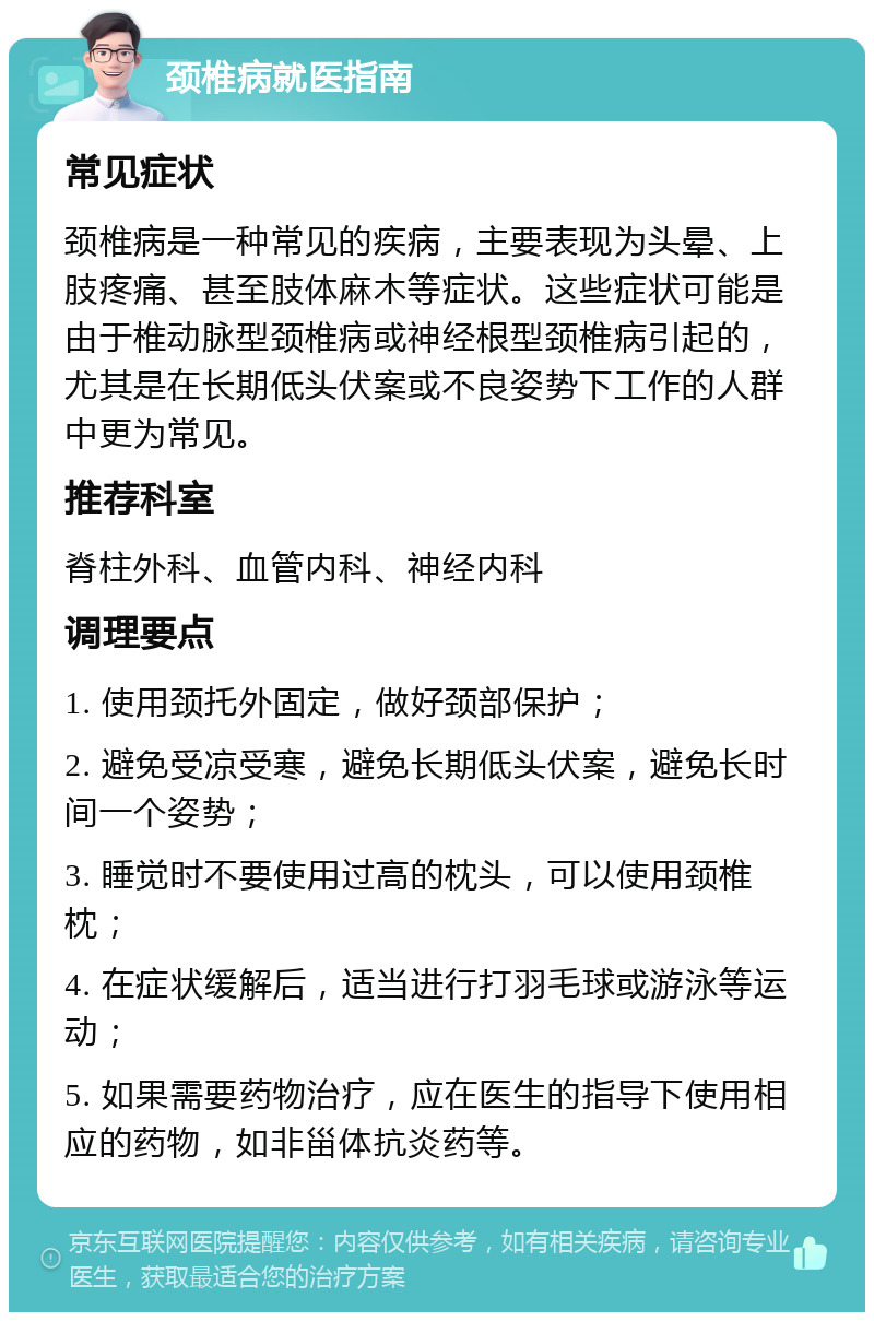 颈椎病就医指南 常见症状 颈椎病是一种常见的疾病，主要表现为头晕、上肢疼痛、甚至肢体麻木等症状。这些症状可能是由于椎动脉型颈椎病或神经根型颈椎病引起的，尤其是在长期低头伏案或不良姿势下工作的人群中更为常见。 推荐科室 脊柱外科、血管内科、神经内科 调理要点 1. 使用颈托外固定，做好颈部保护； 2. 避免受凉受寒，避免长期低头伏案，避免长时间一个姿势； 3. 睡觉时不要使用过高的枕头，可以使用颈椎枕； 4. 在症状缓解后，适当进行打羽毛球或游泳等运动； 5. 如果需要药物治疗，应在医生的指导下使用相应的药物，如非甾体抗炎药等。